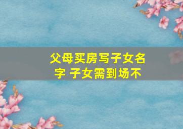 父母买房写子女名字 子女需到场不